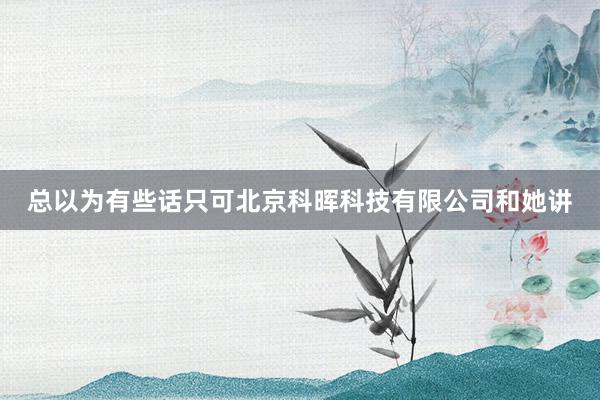 总以为有些话只可北京科晖科技有限公司和她讲